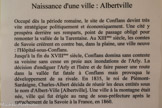 <center>Conflans : Musée d’Art et d’Histoire.</center> Naissance d'une ville : Albertville.
Occupé dès la période romaine, le site de Conflans devint très vite stratégique politiquement et économiquement. Une cité y prospéra derrière ses remparts, point de passage obligé pour remonter la vallée de la Tarentaise. Au XIIIème siècle, les comtes de Savoie créèrent en contre bas, dans la plaine, une ville neuve : L’Hôpital-sous-Conflans.
Jusqu'à la fin du XVIIIème siècle, Conflans domina sans conteste sa voisine sans cesse en proie aux inondations de l'Arly. La décision d'endiguer l'Arly et l'Isère et de faire passer une route dans la vallée fut fatale à Conflans mais provoqua le développement de sa rivale. En 1835, le roi de Pièmont- Sardaigne, Charles-Albert décida de réunir les deux entités sous le nom d'Albert-Ville [Albertville]. Une ville à la montagne était née, ville qui fut érigée au rang de sous-préfecture après le rattachement de la Savoie à la France, en 1860.
