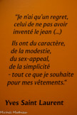 <center></center>« Je n’ai qu’un regret celui de nn pas avoir inventé le jean (...)
Ils ont du caractère, de la modestie, du sex-appeal, de la simplicité - tout ce que je souhaite pour mes vêtements. »
Yves Saint Laurent.