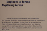 <center>Explorer la forme</center>Les céramiques traditionnelles ont un rôle avant tout utilitaire. Pourtant, par son inventivité infinie et l'association de différentes techniques, l'artisan joue de la dualité entre l'utile et le beau. Il transforme parfois même une réponse à un problème technique (glaçure permettant d'étanchéifier la pièce, pose d'une bande de solidification...) en ornement de la pièce.
