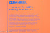 <center>Céramique</center>Façonner la matière
La céramique (du grec keraqui signifie «argile») permet, avec peu de ressources, la confection d’objets aux formes, aux propriétés et aux usages infinis. À partir d’une boule de terre, avec de l’eau pour la modeler, de l’air pour la sécher et du feu pour la cuire, le potier ou la potière réalise les plus humbles objets, indispensables à la vie quotidienne, ainsi que les créations les plus complexes. Chaque pièce porte l’empreinte de son créateur ou sa créatrice, rendant la frontière floue entre pratique artisanale et pratique artistique.
Autrefois omniprésente, la terre cuite a connu un net déclin face aux transformations induites par la société de consommation et l’avènement du plastique, mais un « retour à la terre », plus durable, s’envisage désormais.