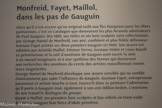<center></center>Musée Hyacinthe Rigaud. <br> Monfreid, Fayet, Maillol, dans les pas de Gauguin
Alors qu’il n’est encore qu’un original exilé aux îles Marquises pour les élites parisiennes, c’est en Catalogne que demeurent les plus fervents admirateurs de Paul Gauguin. Dès 1889, ses toiles et ses bois sculptés sont collectionnés par George-Daniel de Monfreid, son ami, confident et plus fidèle défenseur. Gustave Fayet achète ses deux premiers Gauguin en 1900. Son œuvre est admirée par Aristide Maillol, Étienne Terrus, Gustave Violet et Louis Bausil.
Le primitivisme et la soif d’exotisme de Gauguin vont ouvrir la voie àrun nouvel imaginaire et à une synthèse des formes qui donneront aux recherches des membres du cercle des artistes roussillonnais toutes leurs singularités.
George-Daniel de Monfreid développe une œuvre sensible qui ne semble étonnamment pas subir l’influence de Gauguin. Gustave Fayet, entrepreneur passionné et artiste touche-à-tout, transcrit dans sa peinture l’admiration qu’il porte à Gauguin mais également à son ami Odilon Redon. L’onirisme de son travail le distingue du groupe.
Quant à Maillol, ses premiers bois sculptés et bas-reliefs en terre-cuite doivent à Gauguin leur force d’idole primitive.